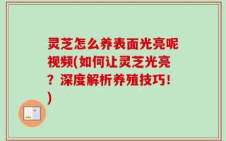 灵芝怎么养表面光亮呢视频(如何让灵芝光亮？深度解析养殖技巧！)