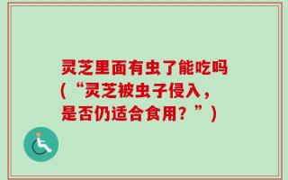灵芝里面有虫了能吃吗(“灵芝被虫子侵入，是否仍适合食用？”)
