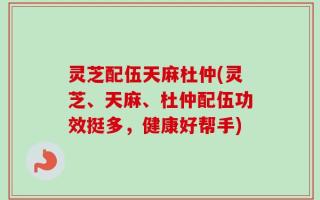 灵芝配伍天麻杜仲(灵芝、天麻、杜仲配伍功效挺多，健康好帮手)