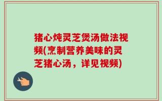 猪心炖灵芝煲汤做法视频(烹制营养美味的灵芝猪心汤，详见视频)