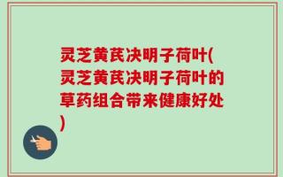 灵芝黄芪决明子荷叶(灵芝黄芪决明子荷叶的草药组合带来健康好处)