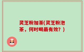 灵芝粉加茶(灵芝粉泡茶，何时喝最有效？)