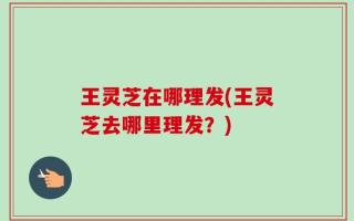 王灵芝在哪理发(王灵芝去哪里理发？)