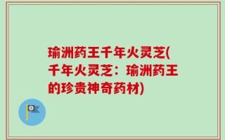 瑜洲药王千年火灵芝(千年火灵芝：瑜洲药王的珍贵神奇药材)