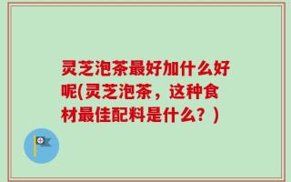 灵芝泡茶最好加什么好呢(灵芝泡茶，这种食材最佳配料是什么？)