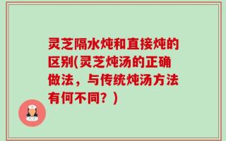 灵芝隔水炖和直接炖的区别(灵芝炖汤的正确做法，与传统炖汤方法有何不同？)