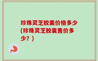 珍珠灵芝胶囊价格多少(珍珠灵芝胶囊售价多少？)