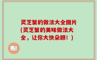 灵芝蟹的做法大全图片(灵芝蟹的美味做法大全，让你大快朵颐！)