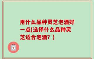 用什么品种灵芝泡酒好一点(选择什么品种灵芝适合泡酒？)