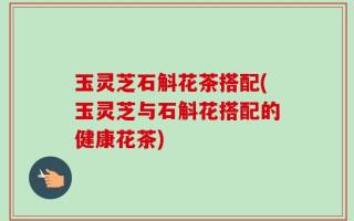 玉灵芝石斛花茶搭配(玉灵芝与石斛花搭配的健康花茶)