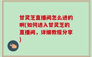 甘灵芝直播间怎么进的啊(如何进入甘灵芝的直播间，详细教程分享)