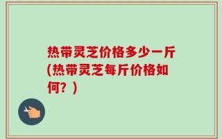 热带灵芝价格多少一斤(热带灵芝每斤价格如何？)