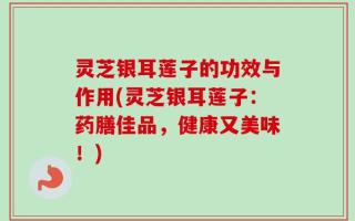 灵芝银耳莲子的功效与作用(灵芝银耳莲子：药膳佳品，健康又美味！)