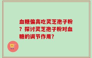 血糖偏高吃灵芝孢子粉？探讨灵芝孢子粉对血糖的调节作用？