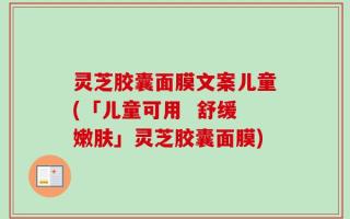 灵芝胶囊面膜文案儿童(「儿童可用  舒缓嫩肤」灵芝胶囊面膜)