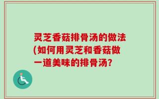 灵芝香菇排骨汤的做法(如何用灵芝和香菇做一道美味的排骨汤？