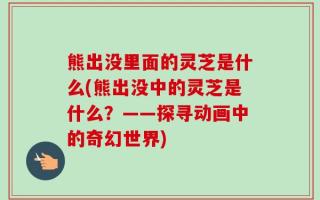 熊出没里面的灵芝是什么(熊出没中的灵芝是什么？——探寻动画中的奇幻世界)