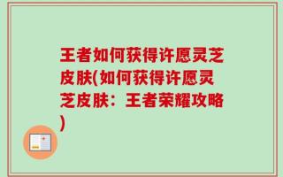 王者如何获得许愿灵芝皮肤(如何获得许愿灵芝皮肤：王者荣耀攻略)