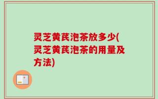灵芝黄芪泡茶放多少(灵芝黄芪泡茶的用量及方法)