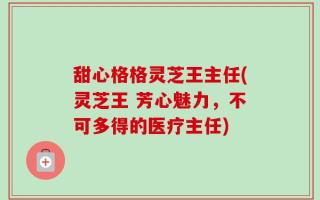 甜心格格灵芝王主任(灵芝王 芳心魅力，不可多得的医疗主任)
