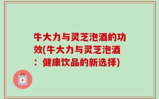 牛大力与灵芝泡酒的功效(牛大力与灵芝泡酒：健康饮品的新选择)
