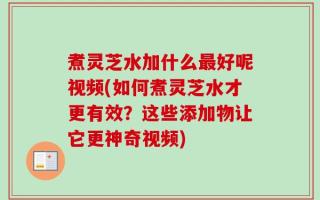 煮灵芝水加什么最好呢视频(如何煮灵芝水才更有效？这些添加物让它更神奇视频)