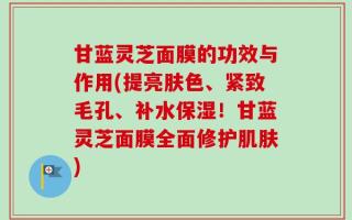 甘蓝灵芝面膜的功效与作用(提亮肤色、紧致毛孔、补水保湿！甘蓝灵芝面膜全面修护肌肤)