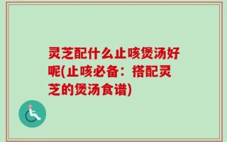 灵芝配什么止咳煲汤好呢(止咳必备：搭配灵芝的煲汤食谱)