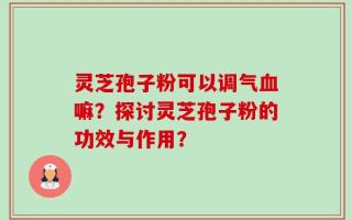 灵芝孢子粉可以调气血嘛？探讨灵芝孢子粉的功效与作用？