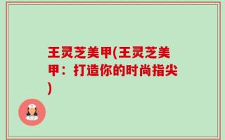 王灵芝美甲(王灵芝美甲：打造你的时尚指尖)