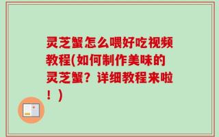 灵芝蟹怎么喂好吃视频教程(如何制作美味的灵芝蟹？详细教程来啦！)