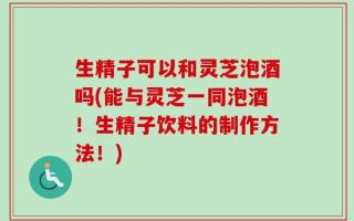 生精子可以和灵芝泡酒吗(能与灵芝一同泡酒！生精子饮料的制作方法！)