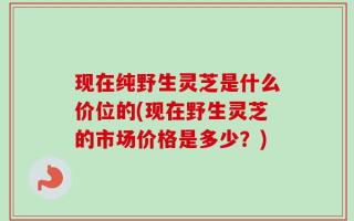 现在纯野生灵芝是什么价位的(现在野生灵芝的市场价格是多少？)
