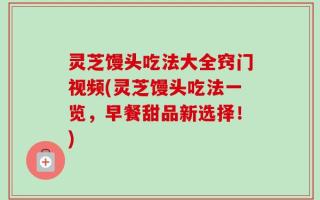 灵芝馒头吃法大全窍门视频(灵芝馒头吃法一览，早餐甜品新选择！)
