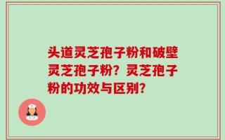 头道灵芝孢子粉和破壁灵芝孢子粉？灵芝孢子粉的功效与区别？