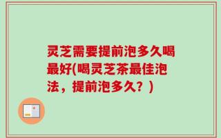 灵芝需要提前泡多久喝最好(喝灵芝茶最佳泡法，提前泡多久？)