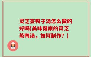 灵芝蒸鸭子汤怎么做的好喝(美味健康的灵芝蒸鸭汤，如何制作？)