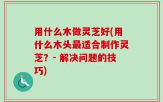 用什么木做灵芝好(用什么木头最适合制作灵芝？- 解决问题的技巧)