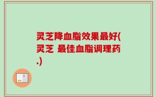 灵芝降血脂效果最好(灵芝 最佳血脂调理药.)