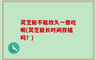灵芝能不能放久一些吃呢(灵芝能长时间存储吗？)