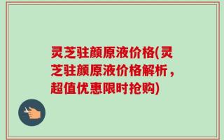 灵芝驻颜原液价格(灵芝驻颜原液价格解析，超值优惠限时抢购)