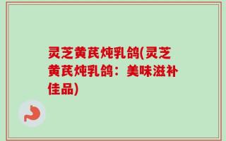 灵芝黄芪炖乳鸽(灵芝黄芪炖乳鸽：美味滋补佳品)