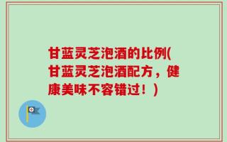 甘蓝灵芝泡酒的比例(甘蓝灵芝泡酒配方，健康美味不容错过！)