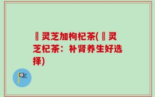 焄灵芝加枸杞茶(焄灵芝杞茶：补肾养生好选择)