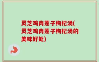 灵芝鸡肉莲子枸杞汤(灵芝鸡肉莲子枸杞汤的美味好处)