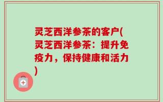 灵芝西洋参茶的客户(灵芝西洋参茶：提升免疫力，保持健康和活力)