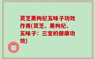灵芝黑枸杞五味子功效作用(灵芝、黑枸杞、五味子：三宝的健康功效)