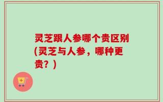 灵芝跟人参哪个贵区别(灵芝与人参，哪种更贵？)