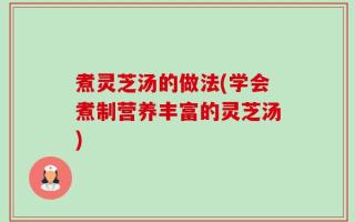 煮灵芝汤的做法(学会煮制营养丰富的灵芝汤)
