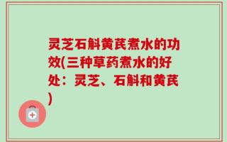 灵芝石斛黄芪煮水的功效(三种草药煮水的好处：灵芝、石斛和黄芪)